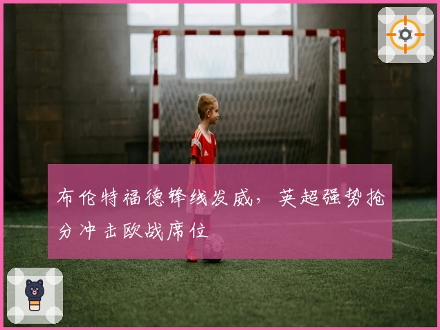布伦特福德锋线发威，英超强势抢分冲击欧战席位