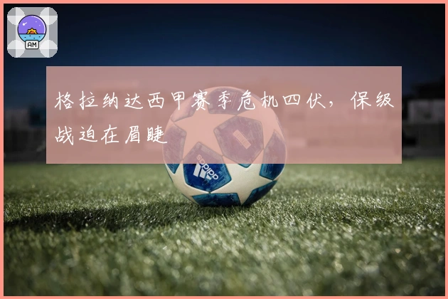 格拉纳达西甲赛季危机四伏,保级战迫在眉睫