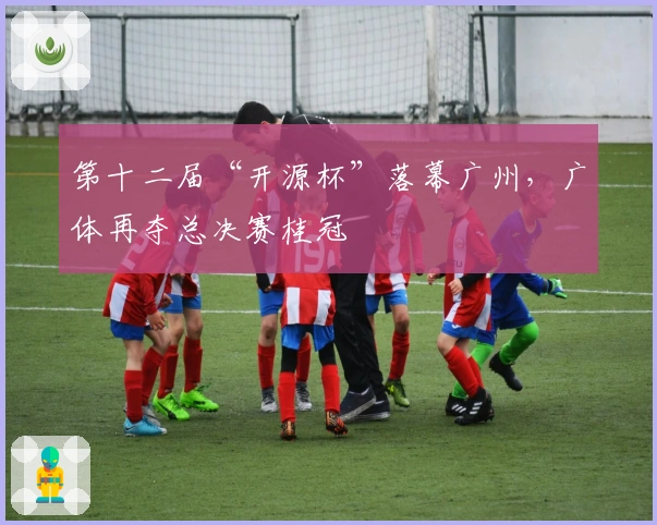第十二届“开源杯”落幕广州，广体再夺总决赛桂冠