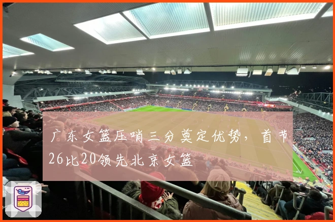 广东女篮压哨三分奠定优势，首节26比20领先北京女篮