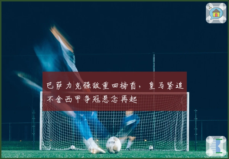 巴萨力克强敌重回榜首，皇马紧追不舍西甲争冠悬念再起