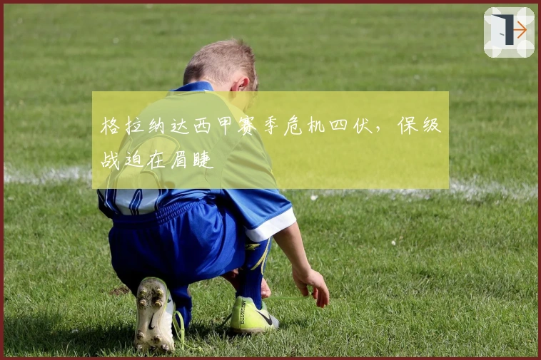 格拉纳达西甲赛季危机四伏，保级战迫在眉睫