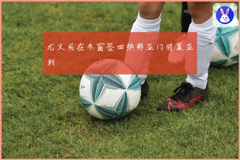 尤文或在冬窗签回热那亚门将莱亚利